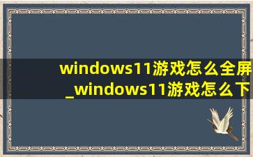 windows11游戏怎么全屏_windows11游戏怎么下载