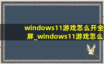 windows11游戏怎么开全屏_windows11游戏怎么全屏