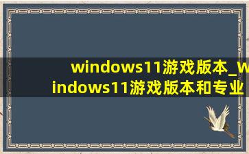 windows11游戏版本_Windows11游戏版本和专业版区别