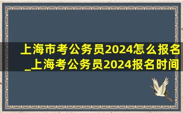 上海市考公务员2024怎么报名_上海考公务员2024报名时间