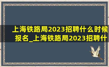 上海铁路局2023招聘什么时候报名_上海铁路局2023招聘什么时候笔试