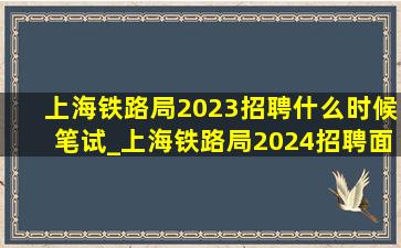 上海铁路局2023招聘什么时候笔试_上海铁路局2024招聘面试时间
