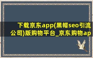 下载京东app(黑帽seo引流公司)版购物平台_京东购物app(黑帽seo引流公司)下载