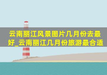 云南丽江风景图片几月份去最好_云南丽江几月份旅游最合适
