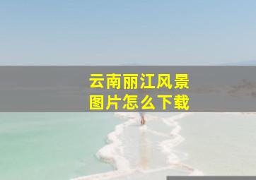 云南丽江风景图片怎么下载
