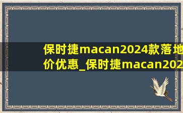 保时捷macan2024款落地价优惠_保时捷macan2024款