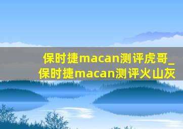 保时捷macan测评虎哥_保时捷macan测评火山灰