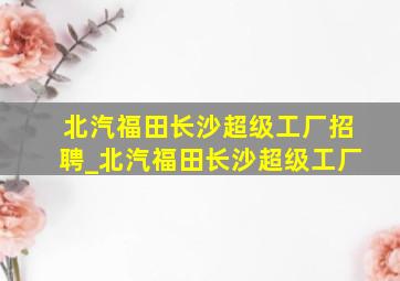 北汽福田长沙超级工厂招聘_北汽福田长沙超级工厂