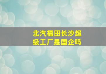 北汽福田长沙超级工厂是国企吗