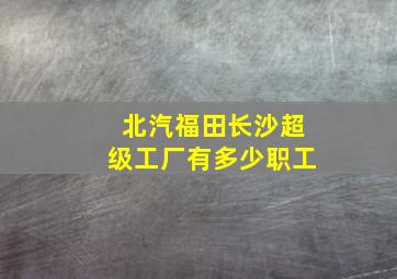 北汽福田长沙超级工厂有多少职工