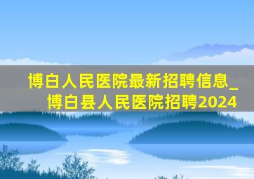 博白人民医院最新招聘信息_博白县人民医院招聘2024