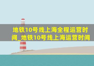 地铁10号线上海全程运营时间_地铁10号线上海运营时间
