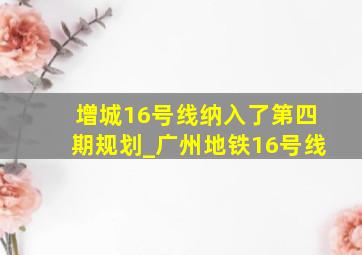 增城16号线纳入了第四期规划_广州地铁16号线