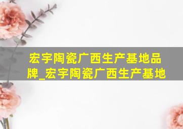 宏宇陶瓷广西生产基地品牌_宏宇陶瓷广西生产基地