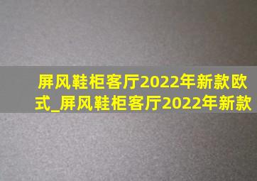 屏风鞋柜客厅2022年新款欧式_屏风鞋柜客厅2022年新款