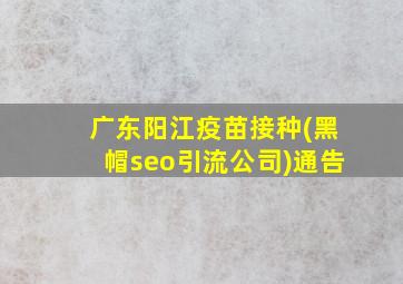 广东阳江疫苗接种(黑帽seo引流公司)通告