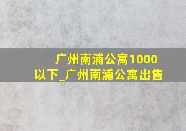 广州南浦公寓1000以下_广州南浦公寓出售