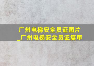 广州电梯安全员证图片_广州电梯安全员证复审