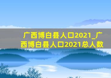 广西博白县人口2021_广西博白县人口2021总人数