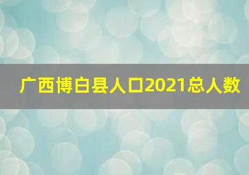 广西博白县人口2021总人数