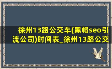 徐州13路公交车(黑帽seo引流公司)时间表_徐州13路公交车(黑帽seo引流公司)路线和时间