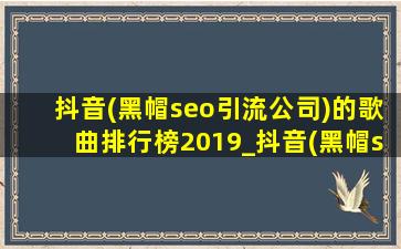 抖音(黑帽seo引流公司)的歌曲排行榜2019_抖音(黑帽seo引流公司)的歌曲排行榜2022