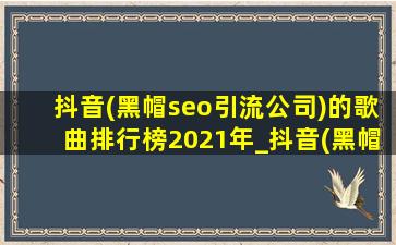 抖音(黑帽seo引流公司)的歌曲排行榜2021年_抖音(黑帽seo引流公司)的歌曲排行榜2021