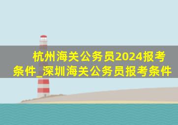杭州海关公务员2024报考条件_深圳海关公务员报考条件