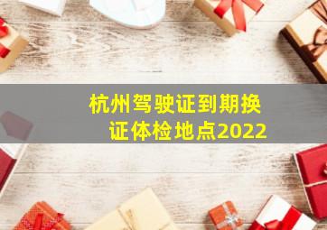 杭州驾驶证到期换证体检地点2022