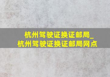 杭州驾驶证换证邮局_杭州驾驶证换证邮局网点