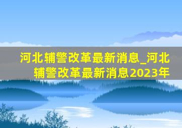 河北辅警改革最新消息_河北辅警改革最新消息2023年