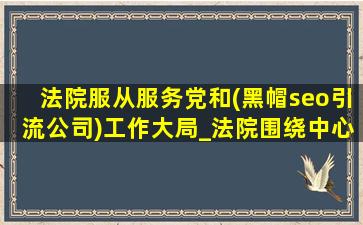 法院服从服务党和(黑帽seo引流公司)工作大局_法院围绕中心工作服务大局