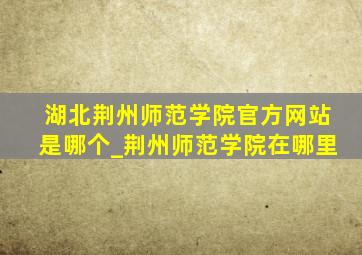 湖北荆州师范学院官方网站是哪个_荆州师范学院在哪里