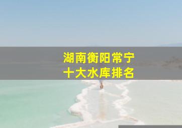 湖南衡阳常宁十大水库排名