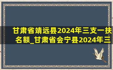 甘肃省靖远县2024年三支一扶名额_甘肃省会宁县2024年三支一扶名额