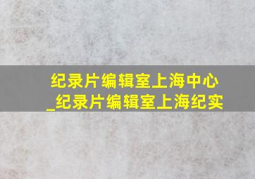 纪录片编辑室上海中心_纪录片编辑室上海纪实