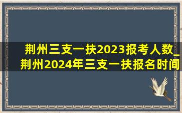 荆州三支一扶2023报考人数_荆州2024年三支一扶报名时间