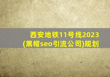 西安地铁11号线2023(黑帽seo引流公司)规划