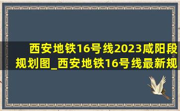 西安地铁16号线2023咸阳段规划图_西安地铁16号线最新规划图