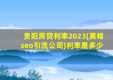 贵阳房贷利率2023(黑帽seo引流公司)利率是多少