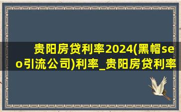贵阳房贷利率2024(黑帽seo引流公司)利率_贵阳房贷利率2024(黑帽seo引流公司)利率是多少