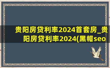 贵阳房贷利率2024首套房_贵阳房贷利率2024(黑帽seo引流公司)利率