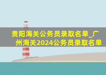 贵阳海关公务员录取名单_广州海关2024公务员录取名单