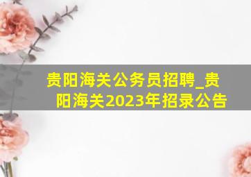 贵阳海关公务员招聘_贵阳海关2023年招录公告