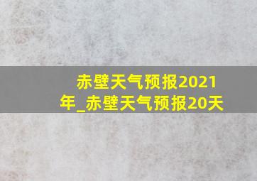 赤壁天气预报2021年_赤壁天气预报20天