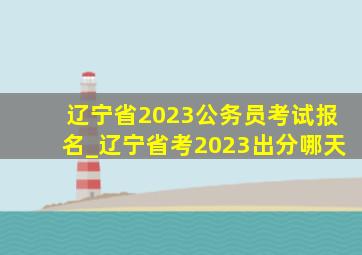 辽宁省2023公务员考试报名_辽宁省考2023出分哪天