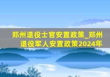 郑州退役士官安置政策_郑州退役军人安置政策2024年