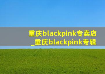 重庆blackpink专卖店_重庆blackpink专辑