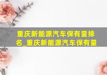 重庆新能源汽车保有量排名_重庆新能源汽车保有量