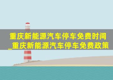 重庆新能源汽车停车免费时间_重庆新能源汽车停车免费政策